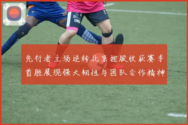 先行者主场逆转北京控股收获赛季首胜展现强大韧性与团队合作精神