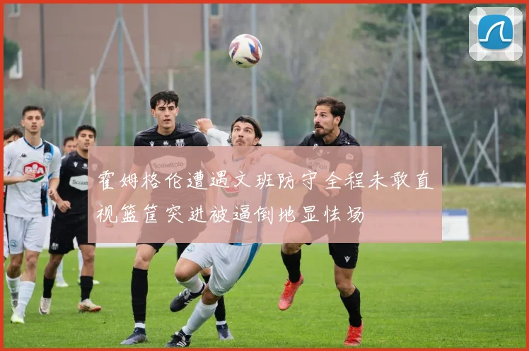 霍姆格伦遭遇文班防守全程未敢直视篮筐突进被逼倒地显怯场