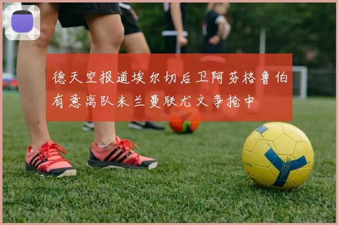 德天空报道埃尔切后卫阿芬格鲁伯有意离队米兰曼联尤文争抢中