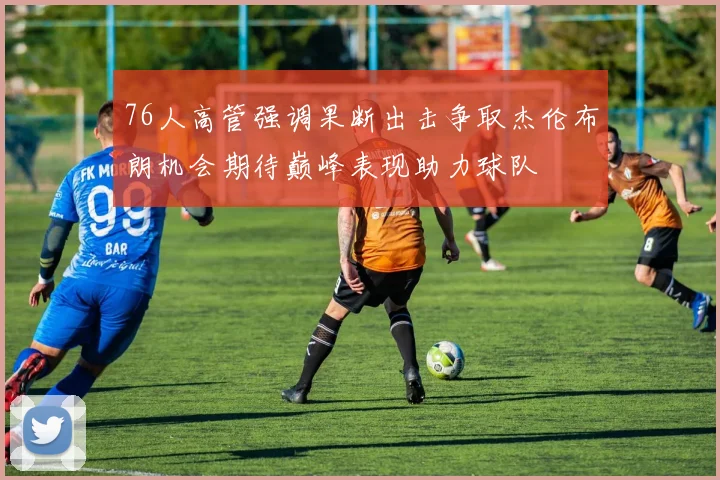 76人高管强调果断出击争取杰伦布朗机会期待巅峰表现助力球队