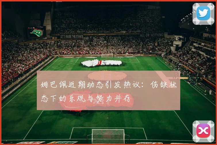 姆巴佩近期动态引发热议：伤缺状态下的乐观与努力并存