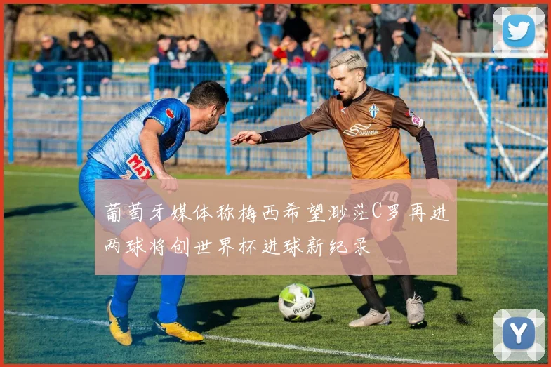 葡萄牙媒体称梅西希望渺茫C罗再进两球将创世界杯进球新纪录