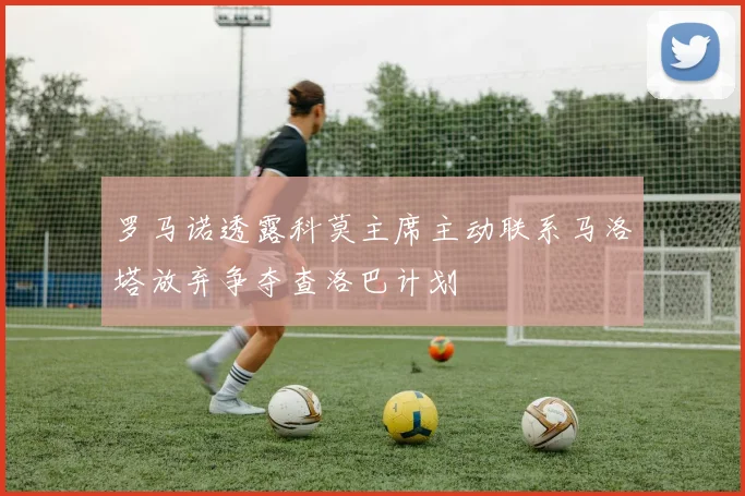 罗马诺透露科莫主席主动联系马洛塔放弃争夺查洛巴计划