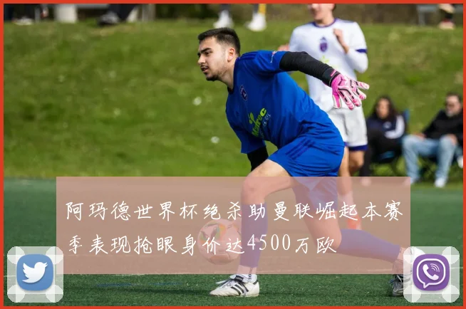阿玛德世界杯绝杀助曼联崛起本赛季表现抢眼身价达4500万欧