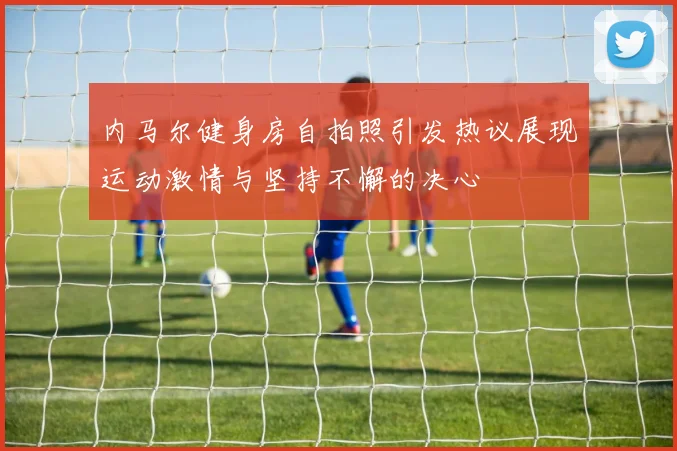 内马尔健身房自拍照引发热议展现运动激情与坚持不懈的决心
