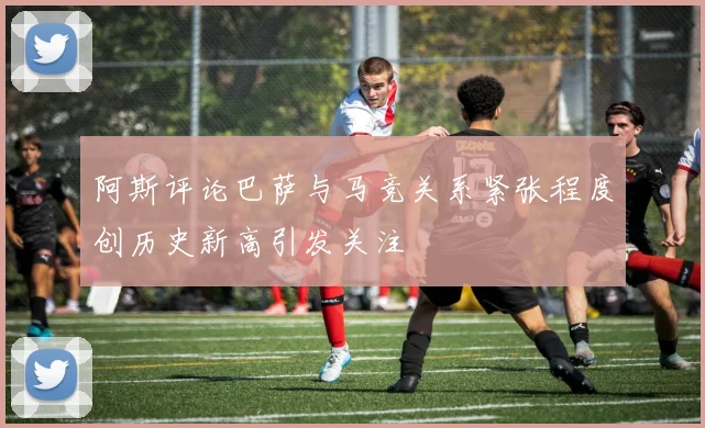 阿斯评论巴萨与马竞关系紧张程度创历史新高引发关注