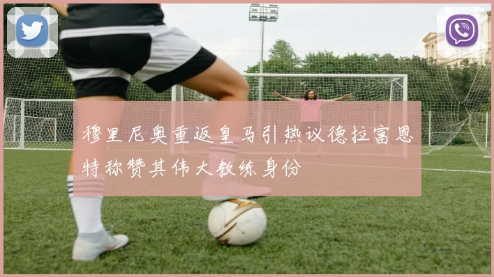 穆里尼奥重返皇马引热议德拉富恩特称赞其伟大教练身份