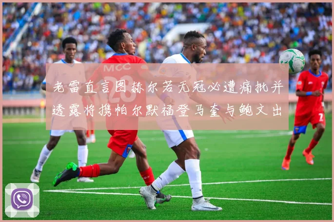 老雷直言图赫尔若无冠必遭痛批并透露将携帕尔默福登马奎与鲍文出战
