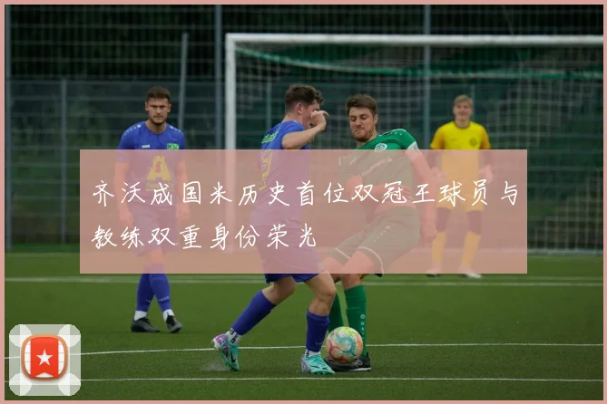 齐沃成国米历史首位双冠王球员与教练双重身份荣光
