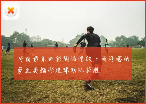 河南俱乐部彩陶坊惜败上海海港纳萨里奥精彩进球助队获胜
