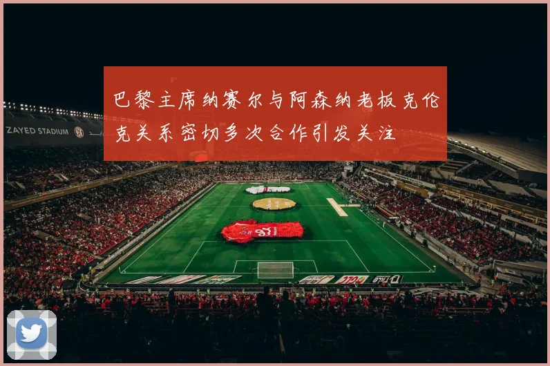巴黎主席纳赛尔与阿森纳老板克伦克关系密切多次合作引发关注