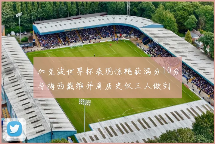加克波世界杯表现惊艳获满分10分与梅西戴维并肩历史仅三人做到