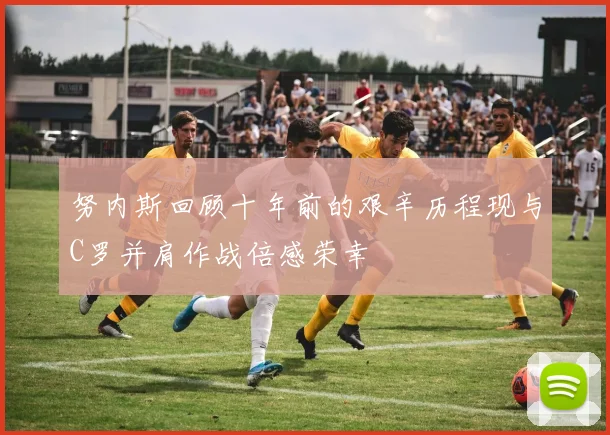 努内斯回顾十年前的艰辛历程现与C罗并肩作战倍感荣幸
