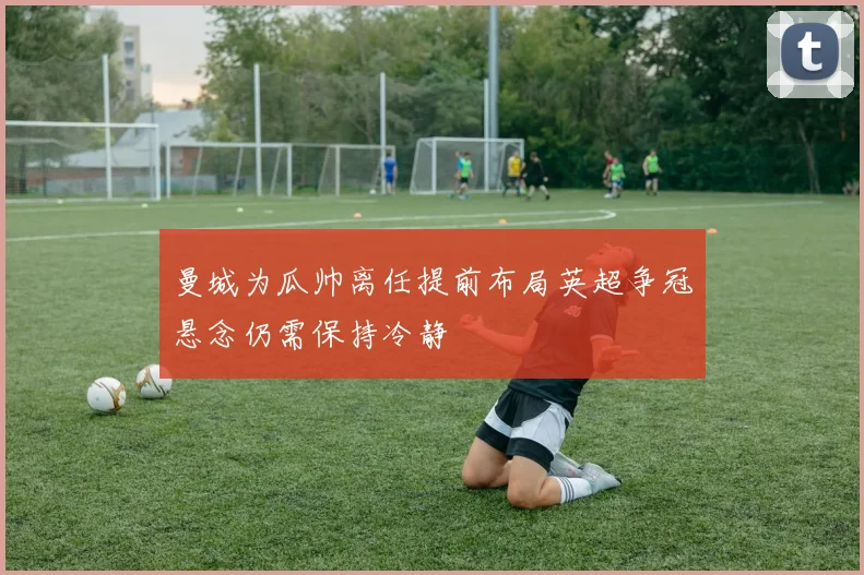 曼城为瓜帅离任提前布局英超争冠悬念仍需保持冷静