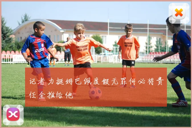记者力挺姆巴佩度假无罪何必将责任全推给他