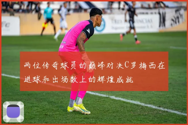 两位传奇球员的巅峰对决C罗梅西在进球和出场数上的辉煌成就