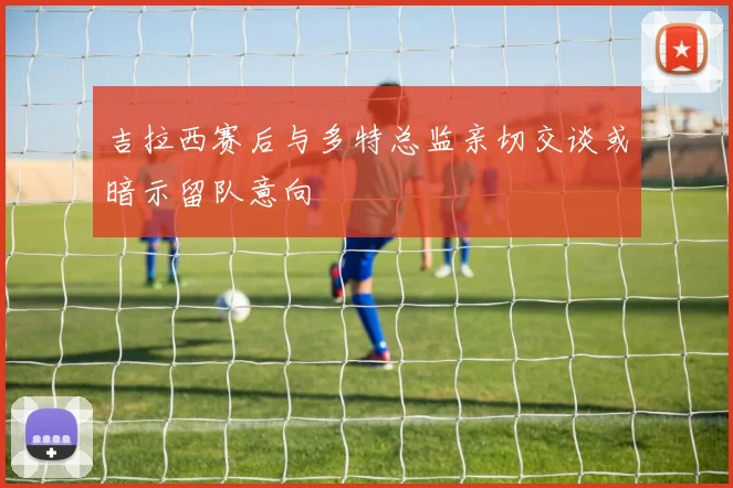 吉拉西赛后与多特总监亲切交谈或暗示留队意向