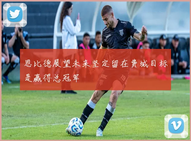 恩比德展望未来坚定留在费城目标是赢得总冠军