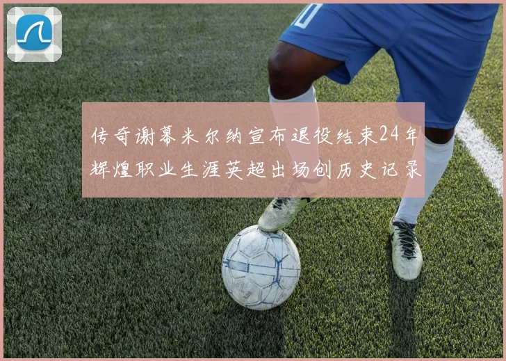 传奇谢幕米尔纳宣布退役结束24年辉煌职业生涯英超出场创历史记录