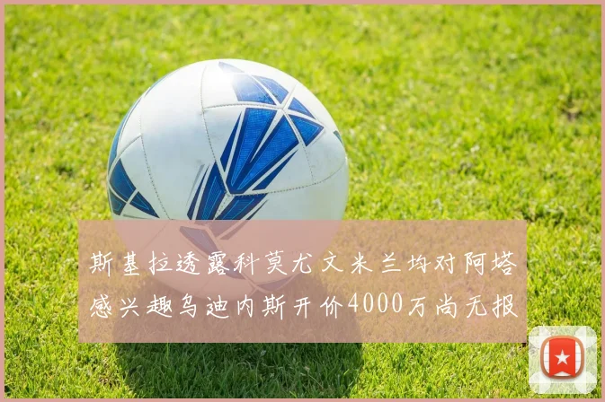 斯基拉透露科莫尤文米兰均对阿塔感兴趣乌迪内斯开价4000万尚无报价