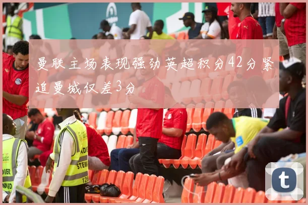 曼联主场表现强劲英超积分42分紧追曼城仅差3分