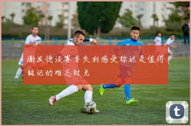 谢泼德谈赛季失利感受称这是值得铭记的难忘时光