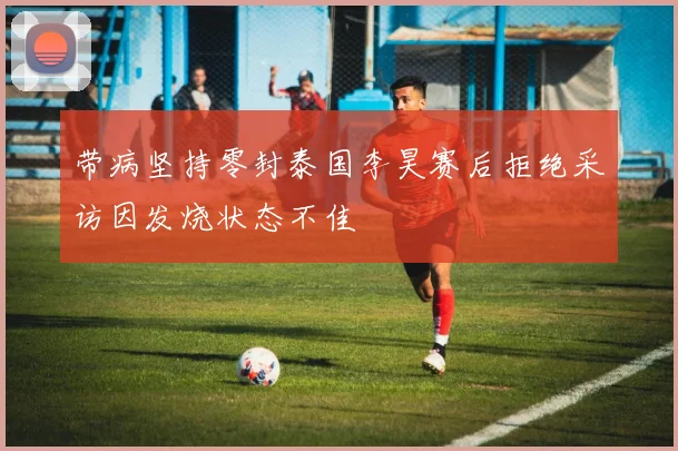 带病坚持零封泰国李昊赛后拒绝采访因发烧状态不佳
