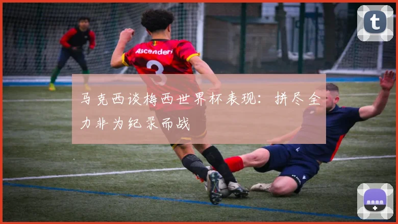 马克西谈梅西世界杯表现：拼尽全力非为纪录而战