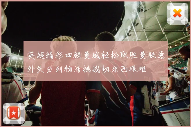 英超精彩回顾曼城轻松取胜曼联意外失分利物浦挑战切尔西艰难